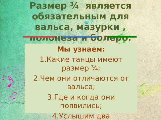 Размер ¾ является обязательным для вальса, мазурки , полонеза и болеро. Мы узнаем: Какие танцы имеют размер ¾; Чем они отличаются от вальса; Где и когда они появились; Услышим два музыкальных произведения в новом жанре. 