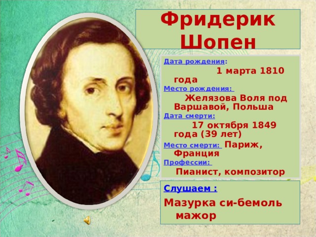 Фридерик Шопен Дата рождения :  1 марта 1810 года Место рождения:  Желязова Воля под Варшавой,  Польша Дата смерти:   17 октября 1849 года (39 лет) Место смерти:  Париж, Франция Профессии: Пианист, композитор Слушаем : Мазурка си-бемоль мажор 