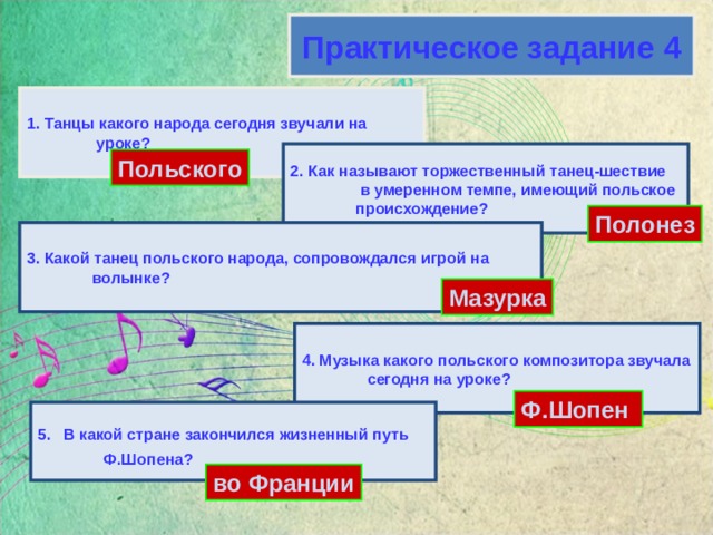 Практическое задание 4 1. Танцы какого народа сегодня звучали на  уроке? 2. Как называют торжественный танец-шествие  в умеренном темпе, имеющий польское  происхождение? Польского Полонез 3. Какой танец польского народа, сопровождался игрой на волынке? Мазурка 4. Музыка какого польского композитора звучала сегодня на уроке? Ф.Шопен 5.  В какой стране закончился жизненный путь  Ф.Шопена?   во Франции 