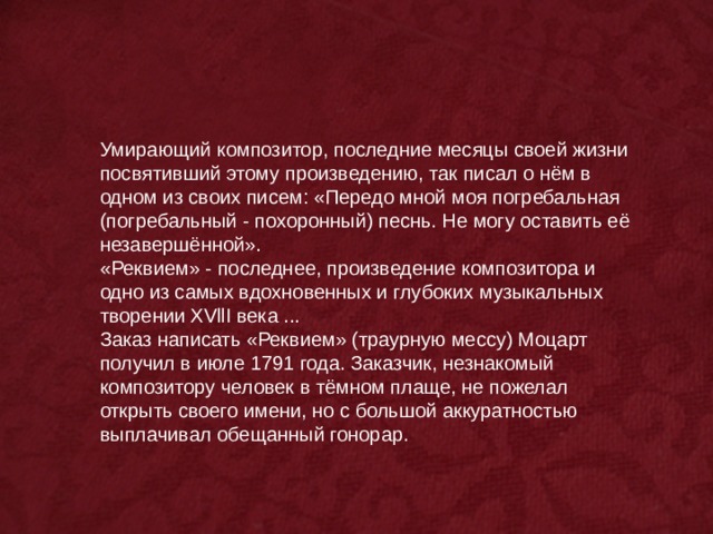 Умирающий композитор, последние месяцы своей жизни посвятивший этому произведению, так писал о нём в одном из своих писем: «Передо мной моя погребальная (погребальный - похоронный) песнь. Не могу оставить её незавершённой». «Реквием» - последнее, произведение композитора и одно из самых вдохновенных и глубоких музыкальных творении XVllI века ... Заказ написать «Реквием» (траурную мессу) Моцарт получил в июле 1791 года. Заказчик, незнакомый композитору человек в тёмном плаще, не пожелал открыть своего имени, но с большой аккуратностью выплачивал обещанный гонорар. 