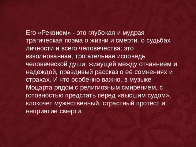 Его «Реквием» - это глубокая и мудрая трагическая поэма о жизни и смерти, о судьбах личности и всего человечества; это взволнованная, трогательная исповедь человеческой души, живущей между отчаянием и надеждой, правдивый рассказ о её сомнениях и страхах. И что особенно важно, в музыке Моцарта рядом с религиозным смирением, с готовностью предстать перед «высшим судом», клокочет мужественный, страстный протест и неприятие смерти. 