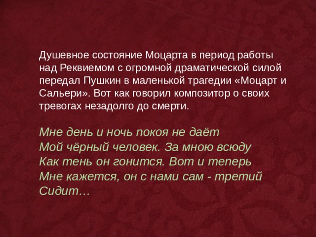 Душевное состояние Моцарта в период работы над Реквиемом с огромной драматической силой передал Пушкин в маленькой трагедии «Моцарт и Сальери». Вот как говорил композитор о своих тревогах незадолго до смерти. Мне день и ночь покоя не даёт Мой чёрный человек. За мною всюду Как тень он гонится. Вот и теперь Мне кажется, он с нами сам - третий Сидит…  