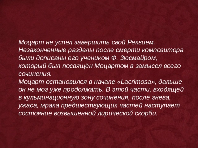 Моцарт не успел завершить свой Реквием. Незаконченные разделы после смерти композитора были дописаны его учеником Ф. 3юсмайром, который был посвящён Моцартом в замысел всего сочинения. Моцарт остановился в начале «Lacrimosa», дальше он не мог уже продолжать. В этой части, входящей в кульминационную зону сочинения, после гнева, ужаса, мрака предшествующих частей наступает состояние возвышенной лирической скорби. 
