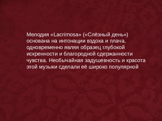 Мелодия «Lacrimosa» («Слёзный день») основана на интонации вздоха и плача, одновременно являя образец глубокой искренности и благородной сдержанности чувства. Необычайная задушевность и красота этой музыки сделали её широко популярной 
