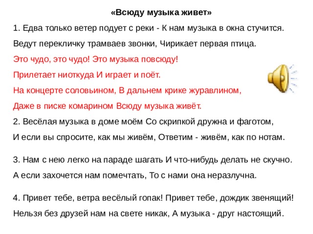 «Всюду музыка живет» 1. Едва только ветер подует с реки - К нам музыка в окна стучится. Ведут перекличку трамваев звонки, Чирикает первая птица. Это чудо, это чудо! Это музыка повсюду! Прилетает ниоткуда И играет и поёт. На концерте соловьином, В дальнем крике журавлином, Даже в писке комарином Всюду музыка живёт. 2. Весёлая музыка в доме моём Со скрипкой дружна и фаготом, И если вы спросите, как мы живём, Ответим - живём, как по нотам. 3. Нам с нею легко на параде шагать И что-нибудь делать не скучно. А если захочется нам помечтать, То с нами она неразлучна. 4. Привет тебе, ветра весёлый гопак! Привет тебе, дождик звенящий! Нельзя без друзей нам на свете никак, А музыка - друг настоящий. 