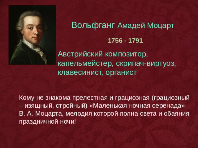 Вольфганг Амадей Моцарт  1756 - 1791 Австрийский композитор, капельмейстер, скрипач-виртуоз, клавесинист, органист Кому не знакома прелестная и грациозная (грациозный – изящный, стройный) «Маленькая ночная серенада» В. А. Моцарта, мелодия которой полна света и обаяния праздничной ночи! 
