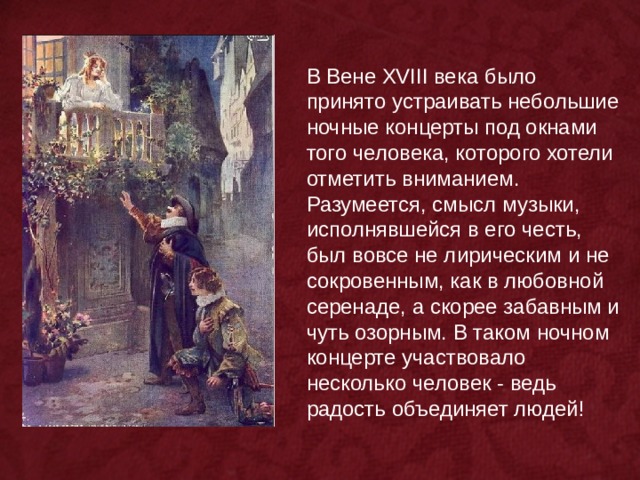 В Вене XVIII века было принято устраивать небольшие ночные концерты под окнами того человека, которого хотели отметить вниманием. Разумеется, смысл музыки, исполнявшейся в его честь, был вовсе не лирическим и не сокровенным, как в любовной серенаде, а скорее забавным и чуть озорным. В таком ночном концерте участвовало несколько человек - ведь радость объединяет людей! 