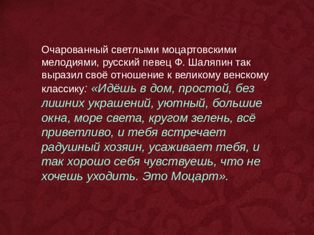 Очарованный светлыми моцартовскими мелодиями, русский певец Ф. Шаляпин так выразил своё отношение к великому венскому классику : «Идёшь в дом, простой, без лишних украшений, уютный, большие окна, море света, кругом зелень, всё приветливо, и тебя встречает радушный хозяин, усаживает тебя, и так хорошо себя чувствуешь, что не хочешь уходить. Это Моцарт». 