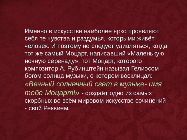 Именно в искусстве наиболее ярко проявляют себя те чувства и раздумья, которыми живёт человек. И поэтому не следует удивляться, когда тот же самый Моцарт, написавший «Маленькую ночную серенаду», тот Моцарт, которого композитор А. Рубинштейн называл Гелиосом - богом солнца музыки, о котором восклицал: «Вечный солнечный свет в музыке- имя тебе Моцарт!» - создаёт одно из самых скорбных во всём мировом искусстве сочинений - свой Реквием. 