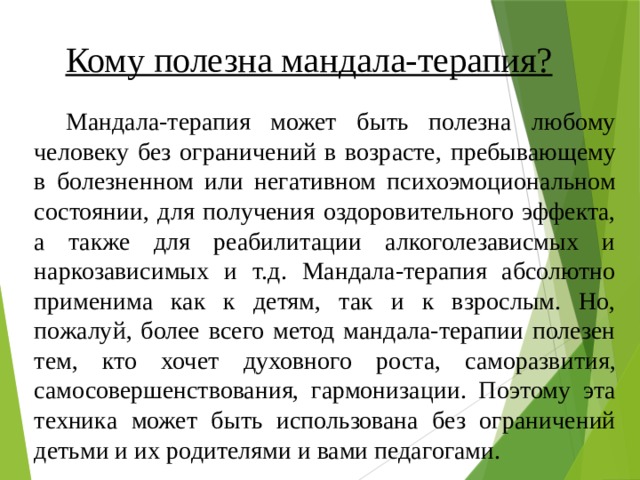 Кому полезна мандала-терапия? Мандала-терапия может быть полезна любому человеку без ограничений в возрасте, пребывающему в болезненном или негативном психоэмоциональном состоянии, для получения оздоровительного эффекта, а также для реабилитации алкоголезависмых и наркозависимых и т.д. Мандала-терапия абсолютно применима как к детям, так и к взрослым. Но, пожалуй, более всего метод мандала-терапии полезен тем, кто хочет духовного роста, саморазвития, самосовершенствования, гармонизации. Поэтому эта техника может быть использована без ограничений детьми и их родителями и вами педагогами. 