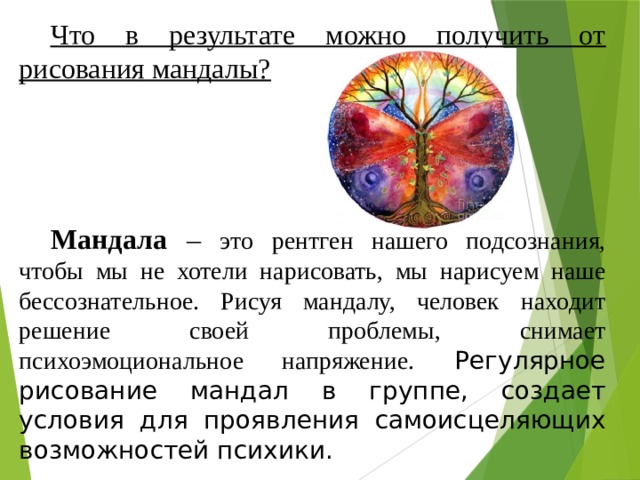 Что в результате можно получить от рисования мандалы? Мандала – это рентген нашего подсознания, чтобы мы не хотели нарисовать, мы нарисуем наше бессознательное. Рисуя мандалу, человек находит решение своей проблемы, снимает психоэмоциональное напряжение. Регулярное рисование мандал в группе, создает условия для проявления самоисцеляющих возможностей психики. 