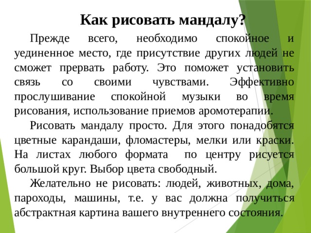 Как рисовать мандалу?  Прежде всего, необходимо спокойное и уединенное место, где присутствие других людей не сможет прервать работу. Это поможет установить связь со своими чувствами. Эффективно прослушивание спокойной музыки во время рисования, использование приемов аромотерапии.  Рисовать мандалу просто. Для этого понадобятся цветные карандаши, фломастеры, мелки или краски. На листах любого формата по центру рисуется большой круг. Выбор цвета свободный.  Желательно не рисовать: людей, животных, дома, пароходы, машины, т.е. у вас должна получиться абстрактная картина вашего внутреннего состояния. 