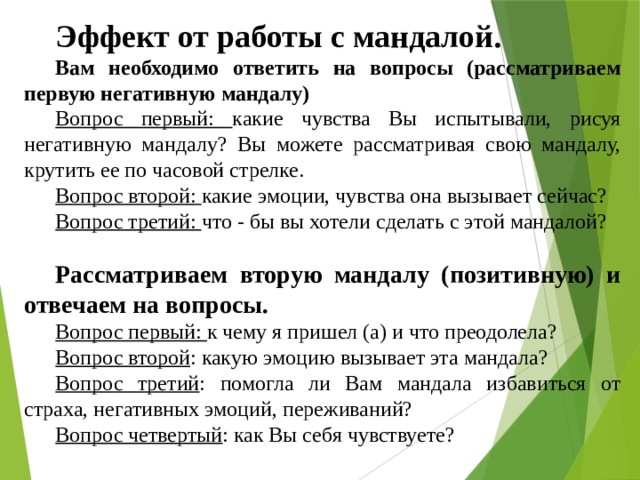 Эффект от работы с мандалой.  Вам необходимо ответить на вопросы (рассматриваем первую негативную мандалу) Вопрос первый: какие чувства Вы испытывали, рисуя негативную мандалу? Вы можете рассматривая свою мандалу, крутить ее по часовой стрелке. Вопрос второй: какие эмоции, чувства она вызывает сейчас? Вопрос третий: что - бы вы хотели сделать с этой мандалой? Рассматриваем вторую мандалу (позитивную) и отвечаем на вопросы. Вопрос первый: к чему я пришел (а) и что преодолела? Вопрос второй : какую эмоцию вызывает эта мандала? Вопрос третий : помогла ли Вам мандала избавиться от страха, негативных эмоций, переживаний? Вопрос четвертый : как Вы себя чувствуете? 
