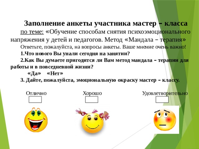 Заполнение анкеты участника мастер – класса по теме:  « Обучение способам снятия психоэмоционального напряжения у детей и педагогов. Метод « Мандала – терапия » Ответьте, пожалуйста, на вопросы анкеты. Ваше мнение очень важно! 1.Что нового Вы унали сегодня на занятии?  2.Как Вы думаете пригодится  ли Вам метод мандала – терапии для работы и в повседневной жизни?  « Да »  « Нет »  3. Дайте, пожалуйста, эмоциональную окраску мастер – классу.   Отлично Хорошо Удовлетворительно 