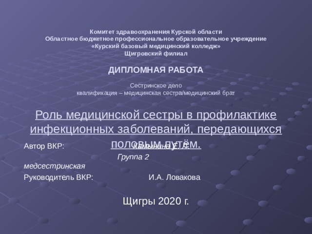  Комитет здравоохранения Курской области  Областное бюджетное профессиональное образовательное учреждение  «Курский базовый медицинский колледж»  Щигровский филиал     ДИПЛОМНАЯ РАБОТА     Сестринское дело  квалификация – медицинская сестра/медицинский брат   Роль медицинской сестры в профилактике  инфекционных заболеваний, передающихся  половым путём. Автор ВКР:      Камынина Е. Л.       Группа 2        медсестринская Руководитель ВКР:     И.А. Ловакова    Щигры 2020 г. 