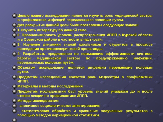 Целью нашего исследования является изучить роль медицинской сестры в профилактике инфекций передающихся половым путем. Для раскрытия данной цели были поставлены следующие задачи: 1. Изучить литературу по данной теме. 2. Проанализировать уровень распространения ИППП в Курской области и в Советском районе в частности в частности. 3. Изучение динамики знаний школьников и студентов в процессе проведения противовенерической пропаганды. 4. Разработать предложения по повышению эффективности системы работы медицинской сестры по предупреждению инфекций, передаваемых половым путём. Объектом исследования является инфекции передающие половым путем. Предметом исследования является роль медсестры в профилактики ИППП. Материалы и методы исследования Предметом исследования был уровень знаний учащихся до и после чтения лекции по профилактике ИППП. Методы исследования: - анонимное социологическое анкетирование; - статистическая обработка и сравнение полученных результатов с помощью методов вариационной статистики.       