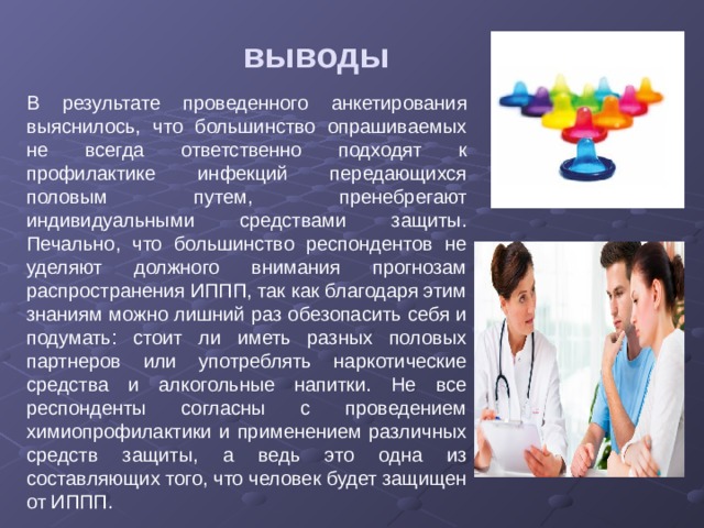 выводы В результате проведенного анкетирования выяснилось, что большинство опрашиваемых не всегда ответственно подходят к профилактике инфекций передающихся половым путем, пренебрегают индивидуальными средствами защиты. Печально, что большинство респондентов не уделяют должного внимания прогнозам распространения ИППП, так как благодаря этим знаниям можно лишний раз обезопасить себя и подумать: стоит ли иметь разных половых партнеров или употреблять наркотические средства и алкогольные напитки. Не все респонденты согласны с проведением химиопрофилактики и применением различных средств защиты, а ведь это одна из составляющих того, что человек будет защищен от ИППП. 