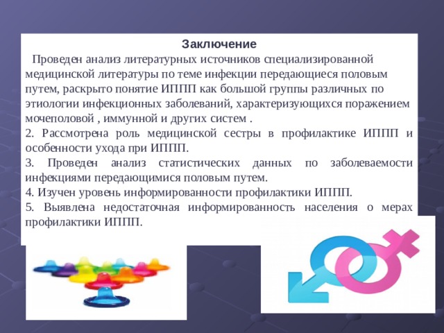 Заключение .  Проведен анализ литературных источников специализированной медицинской литературы по теме инфекции передающиеся половым путем, раскрыто понятие ИППП как большой группы различных по этиологии инфекционных заболеваний, характеризующихся поражением мочеполовой , иммунной и других систем . 2. Рассмотрена роль медицинской сестры в профилактике ИППП и особенности ухода при ИППП. 3. Проведен анализ статистических данных по заболеваемости инфекциями передающимися половым путем. 4. Изучен уровень информированности профилактики ИППП. 5. Выявлена недостаточная информированность населения о мерах профилактики ИППП. 