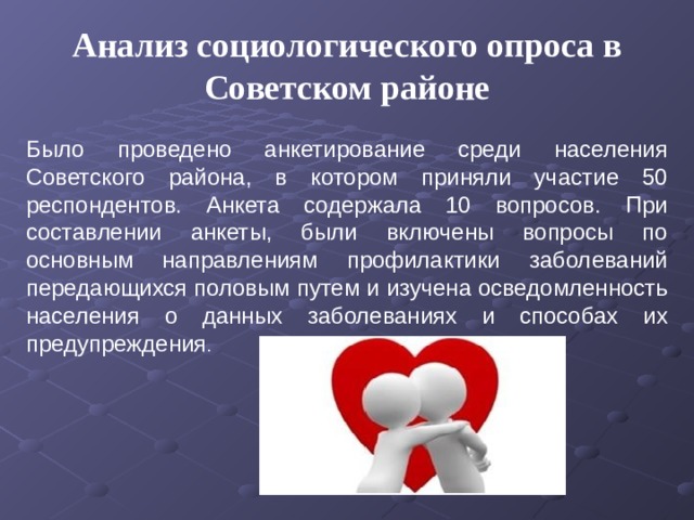 Анализ социологического опроса в Советском районе Было проведено анкетирование среди населения Советского района, в котором приняли участие 50 респондентов. Анкета содержала 10 вопросов. При составлении анкеты, были включены вопросы по основным направлениям профилактики заболеваний передающихся половым путем и изучена осведомленность населения о данных заболеваниях и способах их предупреждения . 