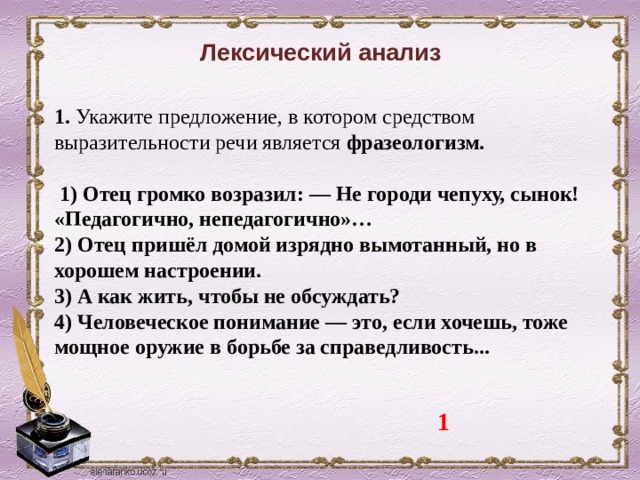 Лексический анализ 1.  Укажите предложение, в котором средством выразительности речи является фразеологизм.    1) Отец громко возразил: — Не городи чепуху, сынок! «Педагогично, непедагогично»… 2) Отец пришёл домой изрядно вымотанный, но в хорошем настроении. 3) А как жить, чтобы не обсуждать? 4) Человеческое понимание — это, если хочешь, тоже мощное оружие в борьбе за справедливость... 1 