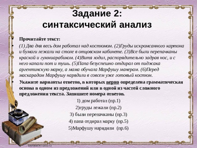 Задание 2:  синтаксический анализ Прочитайте текст: (1) Два дня весь дом работал над костюмом. (2)Груды искромсанного картона и бумаги лежали на столе в отцовском кабинете. (3)Все были перепачканы краской и гуммиарабиком. (4)Витя ходил, распорядительно задрав нос, и с него капали пот и тушь. (5)Папа безуспешно отдирал от пиджака аргентинскую марку, а мама обучала Марфушу манерам. (6)Перед маскарадом Марфушу нарядили в совсем уже готовый костюм. Укажите варианты ответов, в которых верно определена грамматическая основа в одном из предложений или в одной из частей сложного предложения текста. Запишите номера ответов. 1) дом работал (пр.1) 2)груды лежали (пр.2) 3) были перепачканы (пр.3) 4) папа отдирал марку (пр.5) 5)Марфушу нарядили (пр.6) 