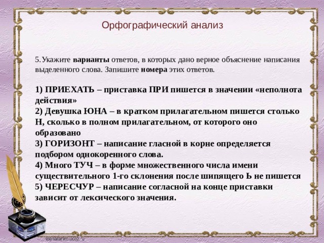 Орфографический анализ 5.Укажите варианты ответов, в которых дано верное объяснение написания выделенного слова. Запишите номера этих ответов.    1) ПРИЕХАТЬ – приставка ПРИ пишется в значении «неполнота действия»   2) Девушка ЮНА – в кратком прилагательном пишется столько Н, сколько в полном прилагательном, от которого оно образовано   3) ГОРИЗОНТ – написание гласной в корне определяется подбором однокоренного слова.   4) Много ТУЧ – в форме множественного числа имени существительного 1-го склонения после шипящего Ь не пишется   5) ЧЕРЕСЧУР – написание согласной на конце приставки зависит от лексического значения.  