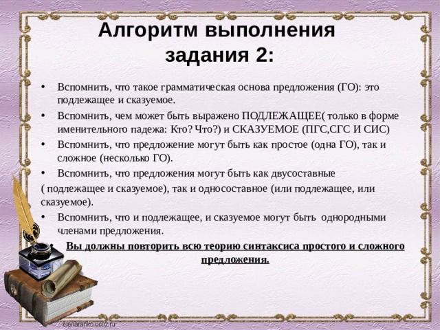 Алгоритм выполнения  задания 2: Вспомнить, что такое грамматическая основа предложения (ГО): это подлежащее и сказуемое. Вспомнить, чем может быть выражено ПОДЛЕЖАЩЕЕ( только в форме именительного падежа: Кто? Что?) и СКАЗУЕМОЕ (ПГС,СГС И СИС) Вспомнить, что предложение могут быть как простое (одна ГО), так и сложное (несколько ГО). Вспомнить, что предложения могут быть как двусоставные ( подлежащее и сказуемое), так и односоставное (или подлежащее, или сказуемое). Вспомнить, что и подлежащее, и сказуемое могут быть однородными членами предложения. Вы должны повторить всю теорию синтаксиса простого и сложного предложения. 