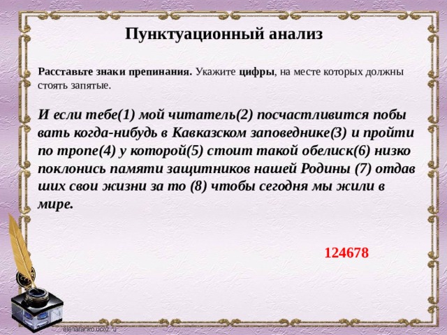 Пунктуационный анализ Рас­ставь­те знаки пре­пи­на­ния.  Ука­жи­те цифры , на месте ко­то­рых долж­ны сто­ять за­пя­тые.   И если тебе(1) мой чи­та­тель(2) по­счаст­ли­вит­ся по­бы­вать когда-ни­будь в Кав­каз­ском за­по­вед­ни­ке(3) и прой­ти по тропе(4) у ко­то­рой(5) стоит такой обе­лиск(6) низко по­кло­нись па­мя­ти за­щит­ни­ков нашей Ро­ди­ны (7) от­дав­ших свои жизни за то (8) чтобы се­год­ня мы жили в мире. 124678 