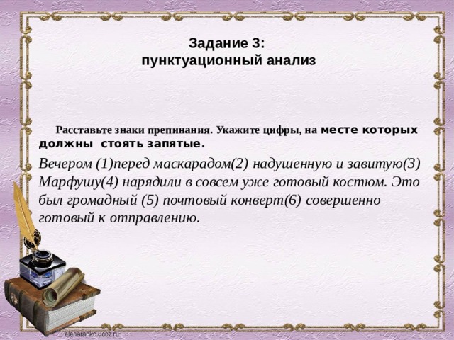 Задание 3:  пунктуационный анализ  Расставьте знаки препинания. Укажите цифры, на месте которых должны стоять запятые. Вечером (1)перед маскарадом(2) надушенную и завитую(3) Марфушу(4) нарядили в совсем уже готовый костюм. Это был громадный (5) почтовый конверт(6) совершенно готовый к отправлению. 