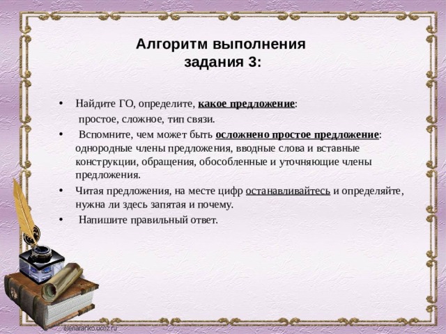  Алгоритм выполнения  задания 3: Найдите ГО, определите, какое предложение :  простое, сложное, тип связи.  Вспомните, чем может быть осложнено простое предложение : однородные члены предложения, вводные слова и вставные конструкции, обращения, обособленные и уточняющие члены предложения. Читая предложения, на месте цифр останавливайтесь и определяйте, нужна ли здесь запятая и почему.  Напишите правильный ответ. 