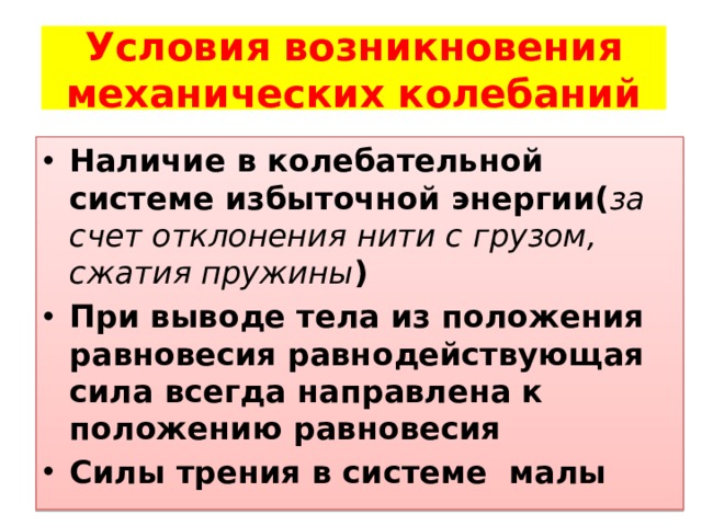 Условия возникновения механических колебаний Наличие в колебательной системе избыточной энергии( за счет отклонения нити с грузом, сжатия пружины ) При выводе тела из положения равновесия равнодействующая сила всегда направлена к положению равновесия Силы трения в системе малы 