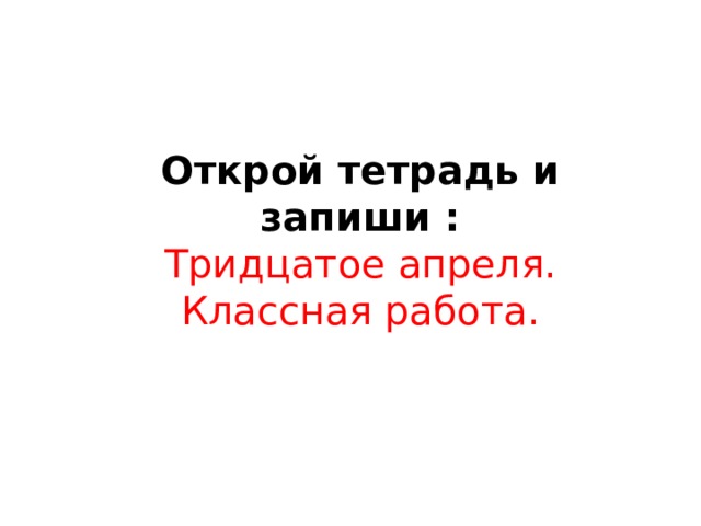 Открой тетрадь и запиши : Тридцатое апреля. Классная работа.  
