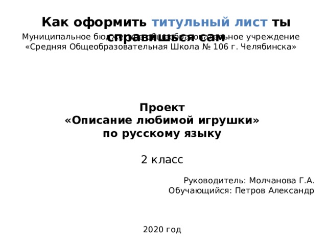 Как оформить титульный лист ты справишься сам Муниципальное бюджетное общеобразовательное учреждение «Средняя Общеобразовательная Школа № 106 г. Челябинска»  Проект «Описание любимой игрушки» по русскому языку 2 класс Руководитель: Молчанова Г.А. Обучающийся: Петров Александр 2020 год 