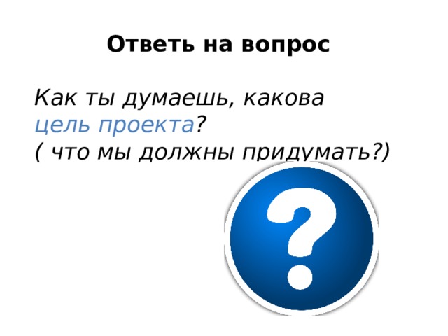 Ответь на вопрос  Как ты думаешь, какова цель проекта ? ( что мы должны придумать?) 