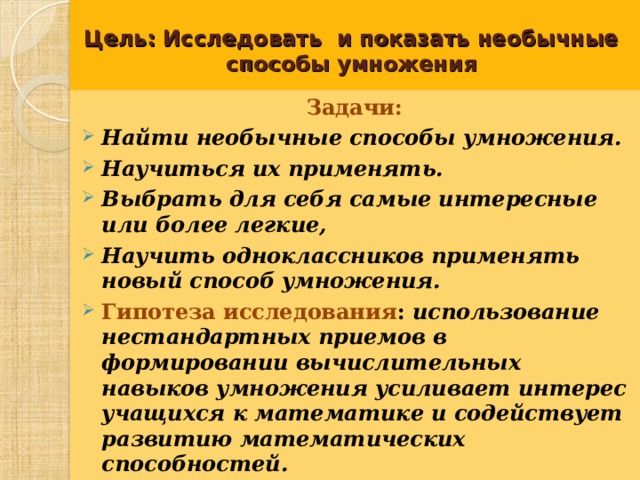 Цель: Исследовать и показать необычные способы умножения Задачи:  Найти необычные способы умножения. Научиться их применять. Выбрать для себя самые интересные или более легкие, Научить одноклассников применять новый способ умножения. Гипотеза исследования : использование нестандартных приемов в формировании вычислительных навыков умножения усиливает интерес учащихся к математике и содействует развитию математических способностей.   