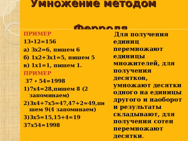   Умножение методом Ферроля.  ПРИМЕР 13∙12=156 а) 3х2=6, пишем 6 б) 1х2+3х1=5, пишем 5 в) 1х1=1, пишем 1. ПРИМЕР  37 ∙ 54=1998 1)7х4=28,пишем 8 (2 запоминаем) 2)3х4+7х5=47,47+2=49,пишем 9(4 запоминаем) 3)3х5=15,15+4=19 37х54=1998  Для получения единиц перемножают единицы множителей, для получения десятков, умножают десятки одного на единицы другого и наоборот и результаты складывают, для получения сотен перемножают десятки .  