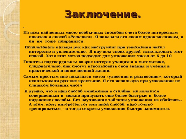  Заключение.   . Из всех найденных мною необычных способов счета более интересным показался способ « Решетка ». Я показала его своим одноклассникам, и он им тоже понравился.  Использовать пальцы рук как инструмент при умножении чисел интересно и увлекательно. Я научила своих друзей использовать этот способ. Хотя этот метод подходит для умножения чисел от 6 до 10 Гипотеза подтвердилась: возрос интерес учащихся к математике, следовательно, они смогут использовать свои знания и умения в практической и повседневной жизни. Самым простым мне показался метод «удвоения и раздвоения», который использовали русские крестьяне. Я его использую при умножении не слишком больших чисел  Я думаю, что и наш способ умножения в столбик не является совершенным и можно придумать еще более быстрые и более надежные способы. Без заучивания таблицы умножения не обойтись.. А всем, кому интересен тот или иной способ, надо только тренироваться – и тогда секреты умножения быстро запомнятся.  