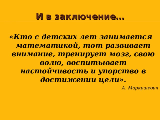   И в заключение…  «Кто с детских лет занимается математикой, тот развивает внимание, тренирует мозг, свою волю, воспитывает настойчивость и упорство в достижении цели». А. Маркушевич  