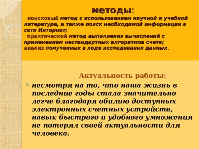  методы :      поисковый   метод с использованием научной и учебной литература, а также поиск необходимой информации в сети Интернет;     практический   метод выполнения вычислений с применением нестандартных алгоритмов счета;  анализ   полученных в ходе исследования данных .     Актуальность работы:  несмотря на то, что наша жизнь в последние годы стала значительно легче благодаря обилию доступных электронных счетных устройств, навык быстрого и удобного умножения не потерял своей актуальности для человека.   