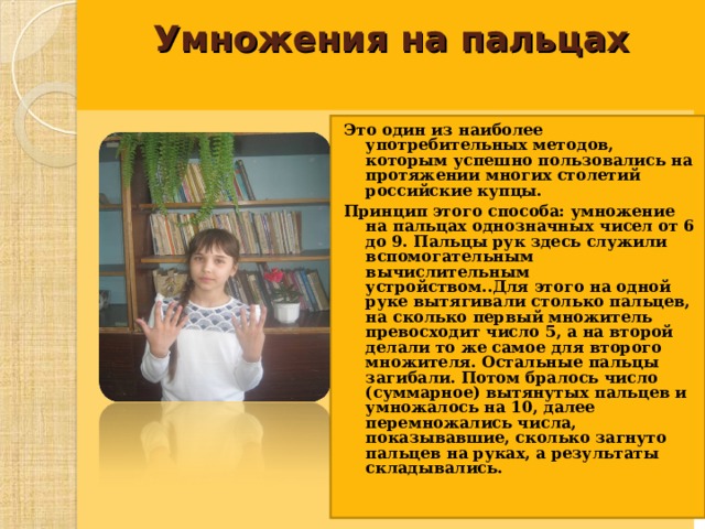 Умножения на пальцах     Это один из наиболее употребительных методов, которым успешно пользовались на протяжении многих столетий российские купцы. Принцип этого способа: умножение на пальцах однозначных чисел от 6 до 9. Пальцы рук здесь служили вспомогательным вычислительным устройством..Для этого на одной руке вытягивали столько пальцев, на сколько первый множитель превосходит число 5, а на второй делали то же самое для второго множителя. Остальные пальцы загибали. Потом бралось число (суммарное) вытянутых пальцев и умножалось на 10, далее перемножались числа, показывавшие, сколько загнуто пальцев на руках, а результаты складывались.  