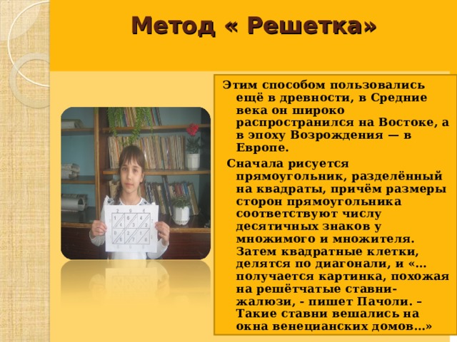 Метод « Решетка»     Этим способом пользовались ещё в древности, в Средние века он широко распространился на Востоке, а в эпоху Возрождения — в Европе.  Сначала рисуется прямоугольник, разделённый на квадраты, причём размеры сторон прямоугольника соответствуют числу десятичных знаков у множимого и множителя. Затем квадратные клетки, делятся по диагонали, и «…получается картинка, похожая на решётчатые ставни-жалюзи, - пишет Пачоли. – Такие ставни вешались на окна венецианских домов…»  