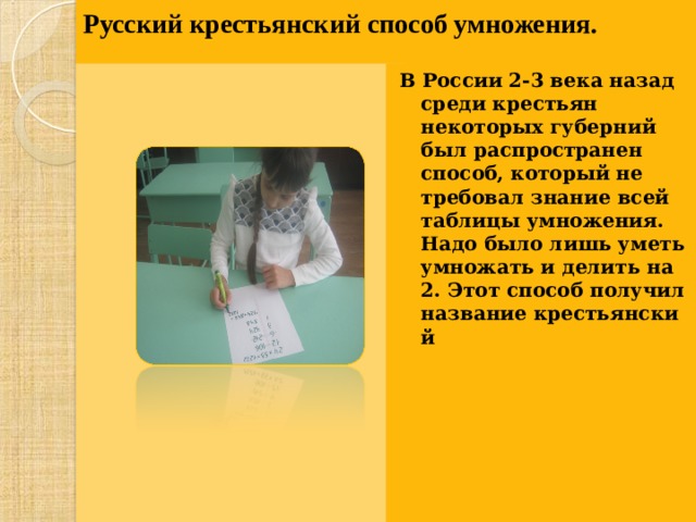 Русский крестьянский способ умножения.     В России 2-3 века назад среди крестьян некоторых губерний был распространен способ, который не требовал знание всей таблицы умножения. Надо было лишь уметь умножать и делить на 2. Этот способ получил название крестьянский  