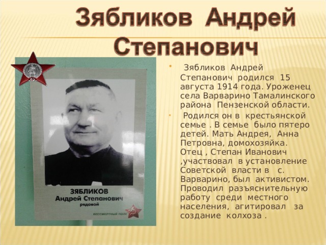  Зябликов Андрей Степанович родился 15 августа 1914 года. Уроженец села Варварино Тамалинского района Пензенской области.  Родился он в крестьянской семье . В семье было пятеро детей. Мать Андрея, Анна Петровна, домохозяйка. Отец , Степан Иванович ,участвовал в установление Советской власти в с. Варварино, был активистом. Проводил разъяснительную работу среди местного населения, агитировал за создание колхоза . 
