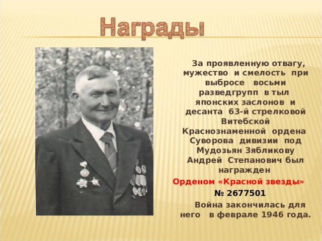  За проявленную отвагу, мужество и смелость при выбросе восьми разведгрупп в тыл японских заслонов и десанта 63-й стрелковой Витебской Краснознаменной ордена Суворова дивизии под Мудозьян Зябликову Андрей Степанович был награжден Орденом «Красной звезды» № 2677501  Война закончилась для него в феврале 1946 года. 