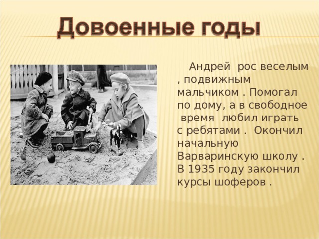  Андрей рос веселым , подвижным мальчиком . Помогал по дому, а в свободное время любил играть с ребятами . Окончил начальную Варваринскую школу . В 1935 году закончил курсы шоферов . 