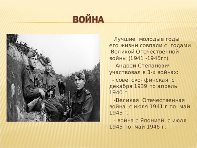  Лучшие молодые годы его жизни совпали с годами Великой Отечественной войны (1941 -1945гг).  Андрей Степанович участвовал в 3-х войнах:  - советско- финская с декабря 1939 по апрель 1940 г.  -Великая Отечественная война с июля 1941 г по май 1945 г.  - война с Японией с июля 1945 по май 1946 г. 