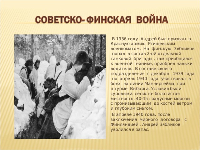  В 1936 году Андрей был призван в Красную армию Ртищевским военкоматом. На финскую Зябликов попал в состав 2-ой отдельной танковой бригады , там приобщился к военной технике, приобрел навыки водителя.. В составе своего подразделения с декабря 1939 года по апрель 1940 года участвовал в боях на линии Маннергейма, при штурме Выборга. Условия были суровыми: лесисто- болотистая местность, 40-45 градусные морозы с пронизывающим до костей ветром и глубоким снегом.  В апреле 1940 года, после заключения мирного договора с Финляндией , Андрей Зябликов уволился в запас. 