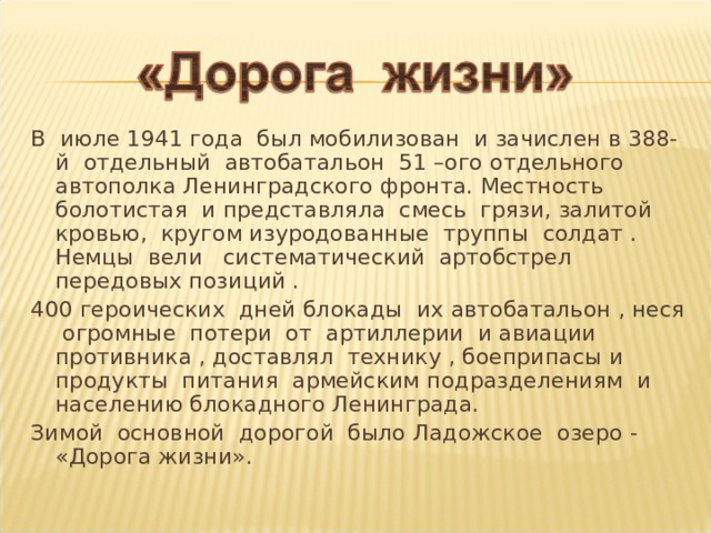 В июле 1941 года был мобилизован и зачислен в 388-й отдельный автобатальон 51 –ого отдельного автополка Ленинградского фронта. Местность болотистая и представляла смесь грязи, залитой кровью, кругом изуродованные труппы солдат . Немцы вели систематический артобстрел передовых позиций . 400 героических дней блокады их автобатальон , неся огромные потери от артиллерии и авиации противника , доставлял технику , боеприпасы и продукты питания армейским подразделениям и населению блокадного Ленинграда. Зимой основной дорогой было Ладожское озеро - «Дорога жизни». 