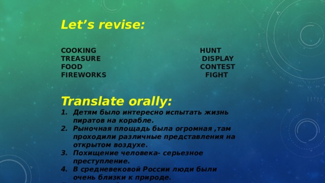 Let’s revise: COOKING HUNT TREASURE DISPLAY FOOD CONTEST FIREWORKS FIGHT Translate orally: Детям было интересно испытать жизнь пиратов на корабле. Рыночная площадь была огромная ,там проходили различные представления на открытом воздухе. Похищение человека- серьезное преступление. В средневековой России люди были очень близки к природе. Местные обычаи определяются преимущественно религией государства.  