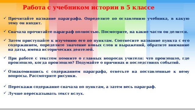 Работа с учебником истории в 5 классе Прочитайте название параграфа. Определите по оглавлению учебника, в какую тему он входит.  Сначала прочитайте параграф полностью. Посмотрите, на какие части он делится.  Затем приступайте к изучению его по пунктам. Соотнесите название пункта с его содержанием, определите значение новых слов и выражений, обратите внимание на даты, имена исторических деятелей.  При работе с текстом помните о главных вопросах учителя: что произошло, где произошло, когда произошло? Подумайте о причинах и последствиях событий.  Ознакомившись с содержанием параграфа, ответьте на поставленные к нему вопросы. Рассмотрите рисунки.  Перескажи содержание сначала по пунктам, а затем весь параграф. Лучше пересказывать текст вслух.   